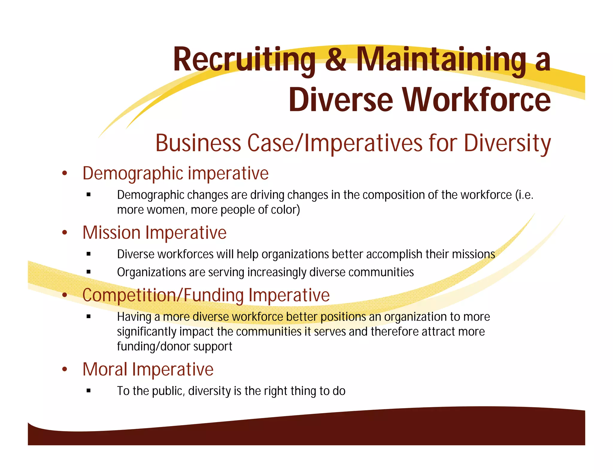 Recruiting & Maintaining a
                         Diverse Workforce
              Business Case/Imperatives for Diversity
• Demographic imperative
     Demographic changes are driving changes in the composition of the workforce (i.e.
      more women, more people of color)

• Mission Imperative
     Diverse workforces will help organizations better accomplish their missions
     Organizations are serving increasingly diverse communities

• Competition/Funding Imperative
     Having a more diverse workforce better positions an organization to more
      significantly impact the communities it serves and therefore attract more
      funding/donor support

• Moral Imperative
     To the public, diversity is the right thing to do
 