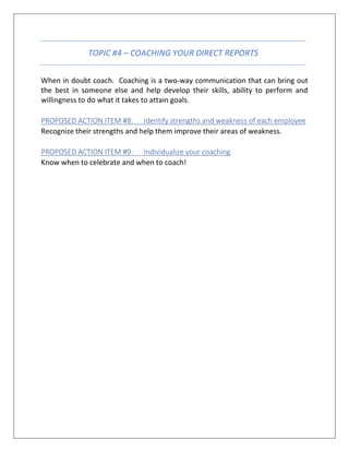 TOPIC #4 – COACHING YOUR DIRECT REPORTS
When in doubt coach. Coaching is a two-way communication that can bring out
the best in someone else and help develop their skills, ability to perform and
willingness to do what it takes to attain goals.
PROPOSED ACTION ITEM #8: Identify strengths and weakness of each employee
Recognize their strengths and help them improve their areas of weakness.
PROPOSED ACTION ITEM #9: Individualize your coaching
Know when to celebrate and when to coach!
 