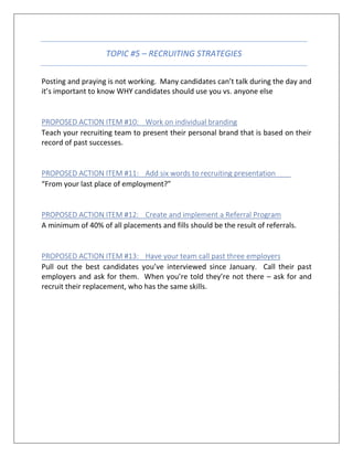 TOPIC #5 – RECRUITING STRATEGIES
Posting and praying is not working. Many candidates can’t talk during the day and
it’s important to know WHY candidates should use you vs. anyone else
PROPOSED ACTION ITEM #10: Work on individual branding
Teach your recruiting team to present their personal brand that is based on their
record of past successes.
PROPOSED ACTION ITEM #11: Add six words to recruiting presentation
“From your last place of employment?”
PROPOSED ACTION ITEM #12: Create and implement a Referral Program
A minimum of 40% of all placements and fills should be the result of referrals.
PROPOSED ACTION ITEM #13: Have your team call past three employers
Pull out the best candidates you’ve interviewed since January. Call their past
employers and ask for them. When you’re told they’re not there – ask for and
recruit their replacement, who has the same skills.
 