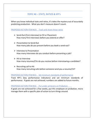 TOPIC #6 – STATS, RATIOS & KPI’s
When you know individual stats and ratios, it’s takes the mystery out of accurately
predicting production. What you don’t measure doesn’t count.
PROPOSED ACTION ITEM #14: Track and share these ratios
➢ Send-Out (First interview) to Fill or Placement
How many first interviews before you extend an offer?
➢ Presentation to Send-Out
How many jobs do you present before you book a send-out?
➢ Interview to Presentation
How many interviews do you conduct before presenting a job?
➢ Hit to Interview
How many resumes/CVs do you receive before interviewing a candidate?
➢ Recruiting call to Hit
How many recruiting calls before someone send you a resume/CV?
PROPOSED ACTION ITEM #15 Set minimum standards of performance
Track KPI’s (key performance indicators) and set minimum standards of
performance. If goals are not achieved, numbers are added to future months.
PROPOSED ACTION ITEM #16 Put under achievers on Probation
If goals are not achieved for a few weeks, put this employee on probation, micro
manage them with a specific plan of action to turn things around.
 