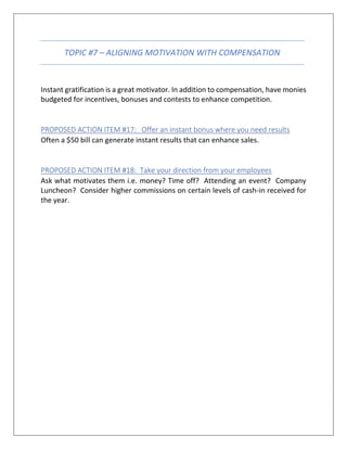 TOPIC #7 – ALIGNING MOTIVATION WITH COMPENSATION
Instant gratification is a great motivator. In addition to compensation, have monies
budgeted for incentives, bonuses and contests to enhance competition.
PROPOSED ACTION ITEM #17: Offer an instant bonus where you need results
Often a $50 bill can generate instant results that can enhance sales.
PROPOSED ACTION ITEM #18: Take your direction from your employees
Ask what motivates them i.e. money? Time off? Attending an event? Company
Luncheon? Consider higher commissions on certain levels of cash-in received for
the year.
 