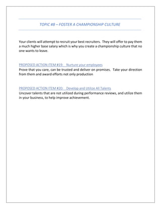 TOPIC #8 – FOSTER A CHAMPIONSHIP CULTURE
Your clients will attempt to recruit your best recruiters. They will offer to pay them
a much higher base salary which is why you create a championship culture that no
one wants to leave.
PROPOSED ACTION ITEM #19: Nurture your employees
Prove that you care, can be trusted and deliver on promises. Take your direction
from them and award efforts not only production
PROPOSED ACTION ITEM #20: Develop and Utilize All Talents
Uncover talents that are not utilized during performance reviews, and utilize them
in your business, to help improve achievement.
 