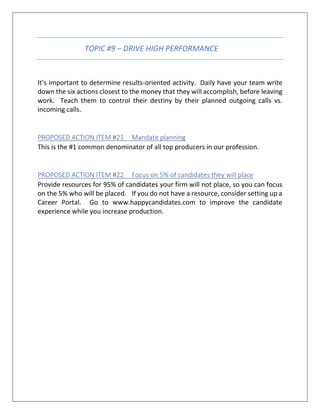 TOPIC #9 – DRIVE HIGH PERFORMANCE
It’s important to determine results-oriented activity. Daily have your team write
down the six actions closest to the money that they will accomplish, before leaving
work. Teach them to control their destiny by their planned outgoing calls vs.
incoming calls.
PROPOSED ACTION ITEM #21 Mandate planning
This is the #1 common denominator of all top producers in our profession.
PROPOSED ACTION ITEM #22 Focus on 5% of candidates they will place
Provide resources for 95% of candidates your firm will not place, so you can focus
on the 5% who will be placed. If you do not have a resource, consider setting up a
Career Portal. Go to www.happycandidates.com to improve the candidate
experience while you increase production.
 