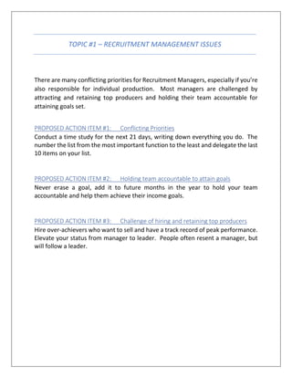TOPIC #1 – RECRUITMENT MANAGEMENT ISSUES
There are many conflicting priorities for Recruitment Managers, especially if you’re
also responsible for individual production. Most managers are challenged by
attracting and retaining top producers and holding their team accountable for
attaining goals set.
PROPOSED ACTION ITEM #1: Conflicting Priorities
Conduct a time study for the next 21 days, writing down everything you do. The
number the list from the most important function to the least and delegate the last
10 items on your list.
PROPOSED ACTION ITEM #2: Holding team accountable to attain goals
Never erase a goal, add it to future months in the year to hold your team
accountable and help them achieve their income goals.
PROPOSED ACTION ITEM #3: Challenge of hiring and retaining top producers
Hire over-achievers who want to sell and have a track record of peak performance.
Elevate your status from manager to leader. People often resent a manager, but
will follow a leader.
 