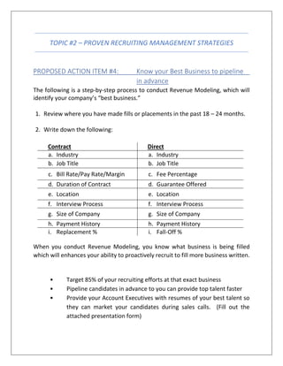 TOPIC #2 – PROVEN RECRUITING MANAGEMENT STRATEGIES
PROPOSED ACTION ITEM #4: Know your Best Business to pipeline
in advance
The following is a step-by-step process to conduct Revenue Modeling, which will
identify your company’s “best business.”
1. Review where you have made fills or placements in the past 18 – 24 months.
2. Write down the following:
Contract Direct
a. Industry a. Industry
b. Job Title b. Job Title
c. Bill Rate/Pay Rate/Margin c. Fee Percentage
d. Duration of Contract d. Guarantee Offered
e. Location e. Location
f. Interview Process f. Interview Process
g. Size of Company g. Size of Company
h. Payment History h. Payment History
i. Replacement % i. Fall-Off %
When you conduct Revenue Modeling, you know what business is being filled
which will enhances your ability to proactively recruit to fill more business written.
• Target 85% of your recruiting efforts at that exact business
• Pipeline candidates in advance to you can provide top talent faster
• Provide your Account Executives with resumes of your best talent so
they can market your candidates during sales calls. (Fill out the
attached presentation form)
 