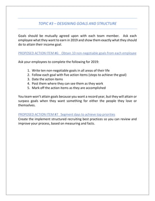 TOPIC #3 – DESIGNING GOALS AND STRUCTURE
Goals should be mutually agreed upon with each team member. Ask each
employee what they want to earn in 2019 and show them exactly what they should
do to attain their income goal.
PROPOSED ACTION ITEM #6: Obtain 10 non-negotiable goals from each employee
Ask your employees to complete the following for 2019:
1. Write ten non-negotiable goals in all areas of their life
2. Follow each goal with five action items (steps to achieve the goal)
3. Date the action items
4. Post them where they can see them as they work
5. Mark off the action items as they are accomplished
You team won’t attain goals because you want a record year, but they will attain or
surpass goals when they want something for either the people they love or
themselves.
PROPOSED ACTION ITEM #7 Segment days to achieve top priorities
Create the implement structured recruiting best practices so you can review and
improve your process, based on measuring and facts.
 