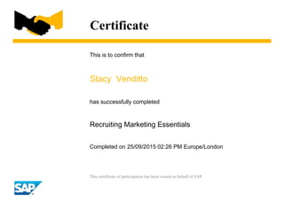 Certificate
This is to confirm that
Stacy Venditto
has successfully completed
Recruiting Marketing Essentials
Completed on 25/09/2015 02:26 PM Europe/London
This certificate of participation has been issued on behalf of SAP.
 