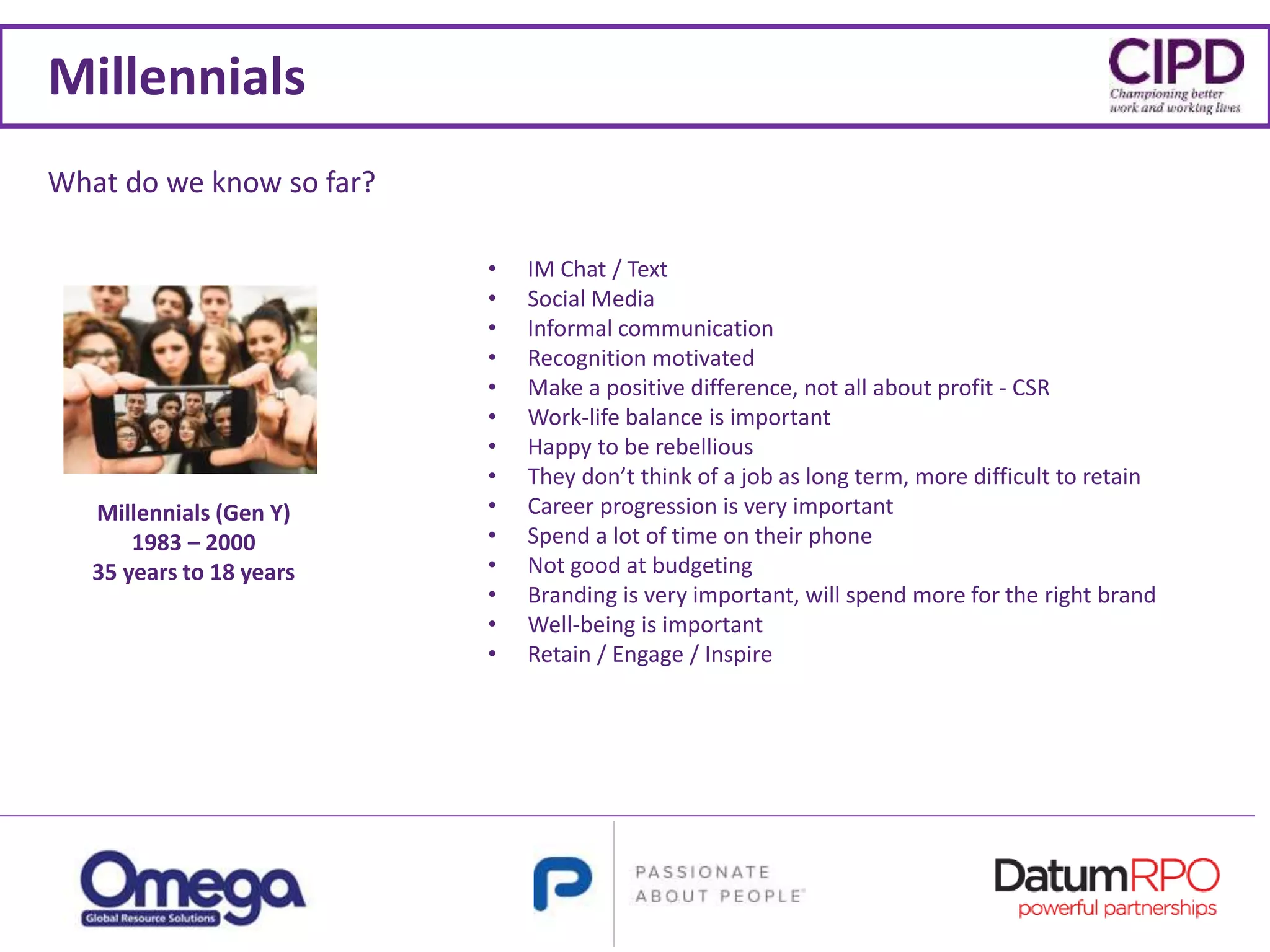 Millennials
• IM Chat / Text
• Social Media
• Informal communication
• Recognition motivated
• Make a positive difference, not all about profit - CSR
• Work-life balance is important
• Happy to be rebellious
• They don’t think of a job as long term, more difficult to retain
• Career progression is very important
• Spend a lot of time on their phone
• Not good at budgeting
• Branding is very important, will spend more for the right brand
• Well-being is important
• Retain / Engage / Inspire
Millennials (Gen Y)
1983 – 2000
35 years to 18 years
What do we know so far?
 