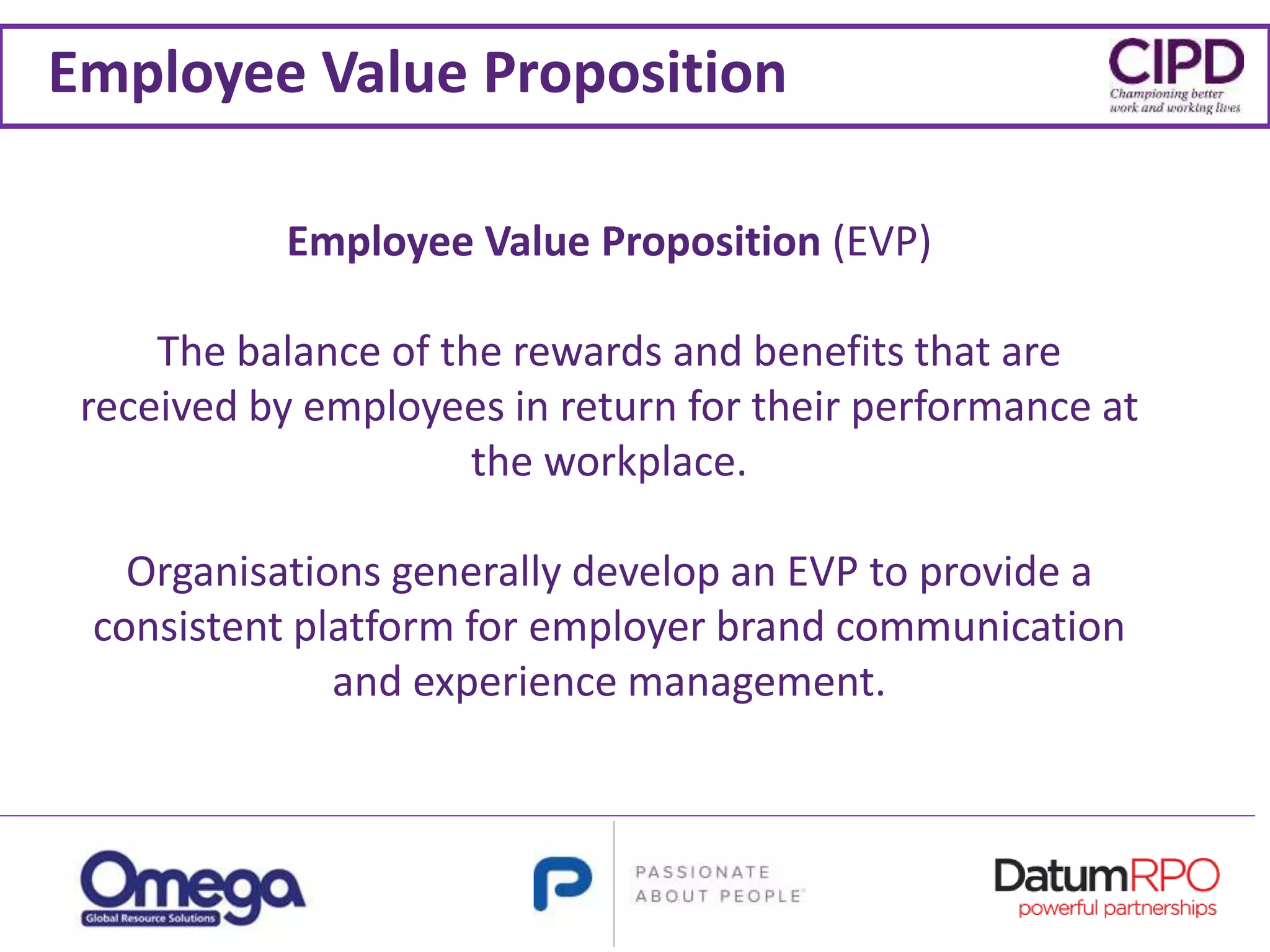 Employee Value Proposition
Employee Value Proposition (EVP)
The balance of the rewards and benefits that are
received by employees in return for their performance at
the workplace.
Organisations generally develop an EVP to provide a
consistent platform for employer brand communication
and experience management.
 