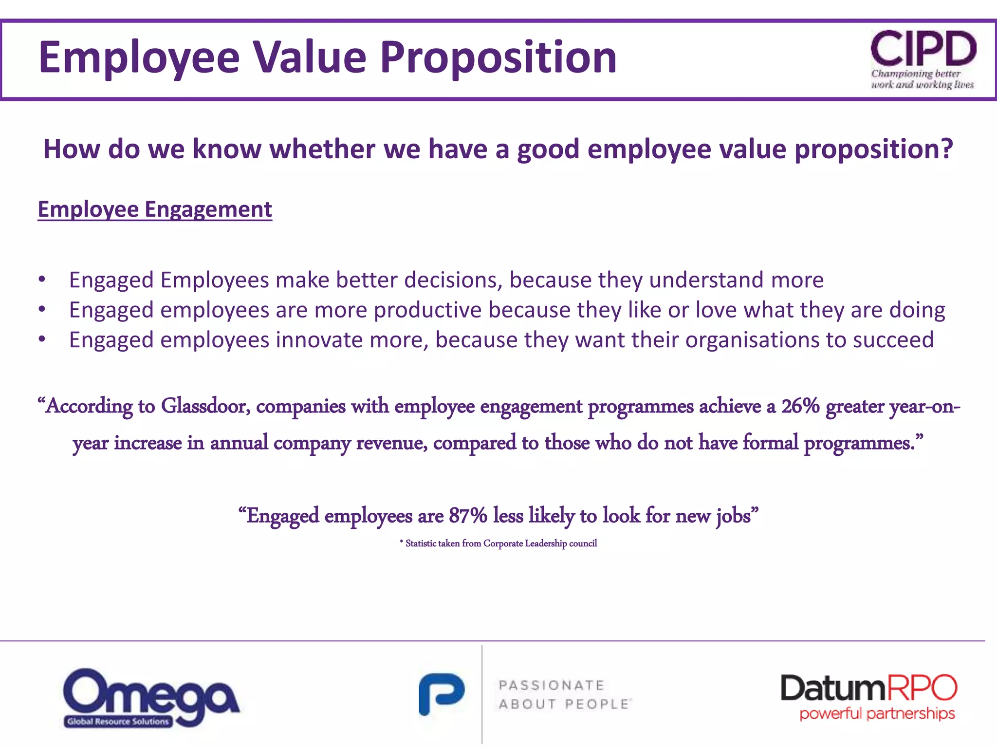 Employee Value Proposition
“According to Glassdoor, companies with employee engagement programmes achieve a 26% greater year-on-
year increase in annual company revenue, compared to those who do not have formal programmes.”
“Engaged employees are 87% less likely to look for new jobs”
* Statistictaken from Corporate Leadership council
Employee Engagement
• Engaged Employees make better decisions, because they understand more
• Engaged employees are more productive because they like or love what they are doing
• Engaged employees innovate more, because they want their organisations to succeed
How do we know whether we have a good employee value proposition?
 