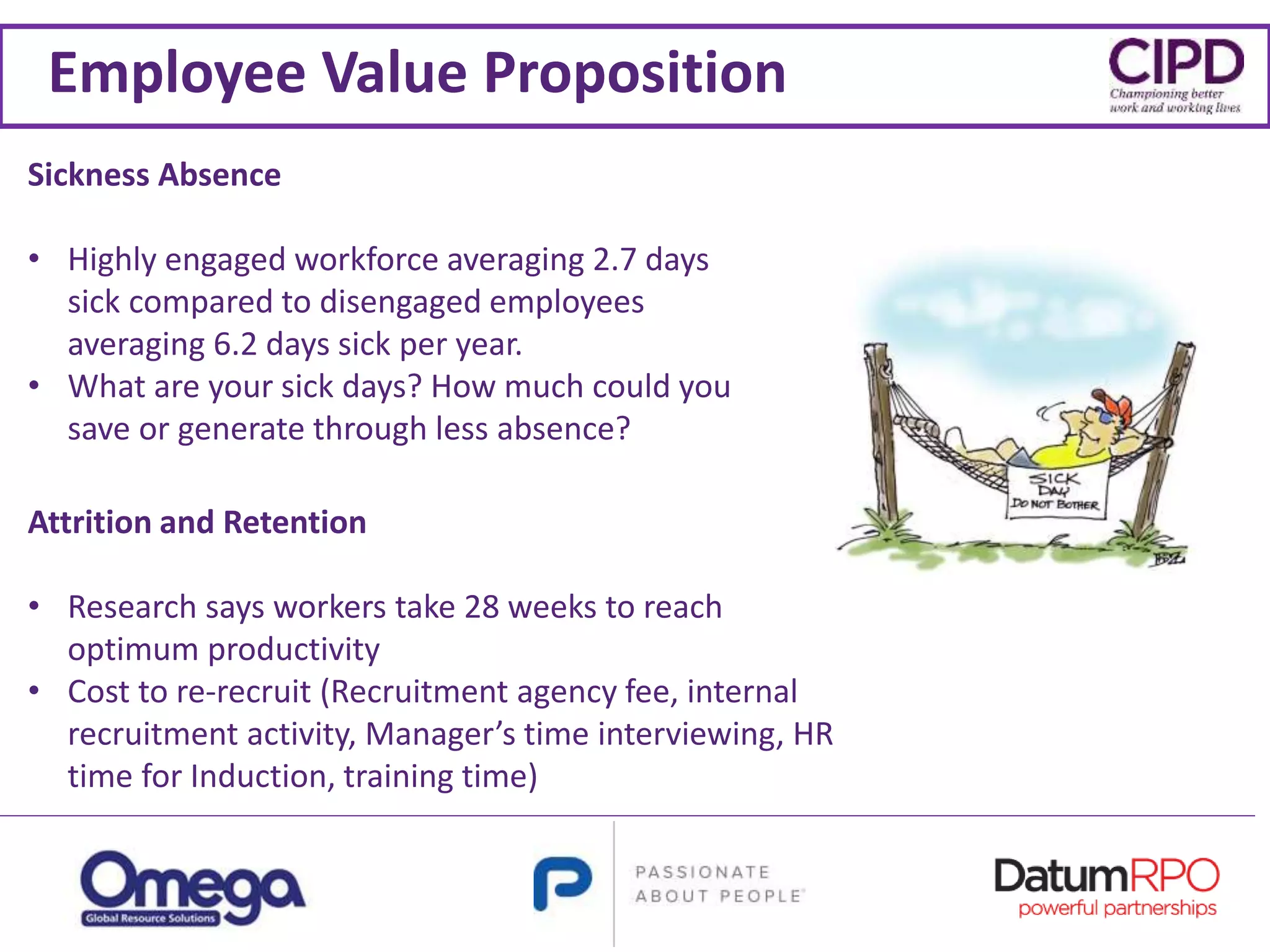 Employee Value Proposition
Sickness Absence
• Highly engaged workforce averaging 2.7 days
sick compared to disengaged employees
averaging 6.2 days sick per year.
• What are your sick days? How much could you
save or generate through less absence?
Attrition and Retention
• Research says workers take 28 weeks to reach
optimum productivity
• Cost to re-recruit (Recruitment agency fee, internal
recruitment activity, Manager’s time interviewing, HR
time for Induction, training time)
 