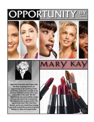 Mary Kay Cosmetics was begun with
the idea of giving women an
opportunity to do anything in this
world they were smart enough to do
because I felt that women were very
smart. But in the early '60s this
opportunity was not available simply
because she was in the wrong body.
My objective was to give women the
opportunity that I felt I had been
denied, and so our marketing strategy
was built around the premise of giving
women an open-end opportunity.

 