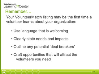 14
Remember…
Your VolunteerMatch listing may be the first time a
volunteer learns about your organization:
• Use language that is welcoming
• Clearly state needs and impacts
• Outline any potential ‘deal breakers’
• Craft opportunities that will attract the
volunteers you need
 