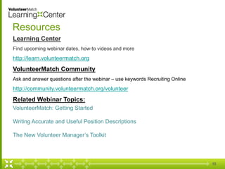 15
Resources
Learning Center
Find upcoming webinar dates, how-to videos and more
http://learn.volunteermatch.org
VolunteerMatch Community
Ask and answer questions after the webinar – use keywords Recruiting Online
http://community.volunteermatch.org/volunteer
Related Webinar Topics:
VolunteerMatch: Getting Started
Writing Accurate and Useful Position Descriptions
The New Volunteer Manager’s Toolkit
 