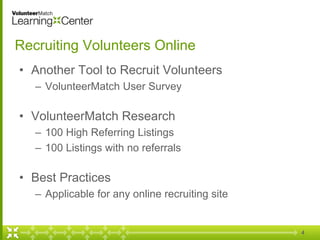 4
Recruiting Volunteers Online
• Another Tool to Recruit Volunteers
– VolunteerMatch User Survey
• VolunteerMatch Research
– 100 High Referring Listings
– 100 Listings with no referrals
• Best Practices
– Applicable for any online recruiting site
 