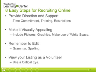 6
8 Easy Steps for Recruiting Online
• Provide Direction and Support
– Time Commitment, Training, Restrictions
• Make it Visually Appealing
– Include Pictures, Graphics. Make use of White Space.
• Remember to Edit
– Grammar, Spelling
• View your Listing as a Volunteer
– Use a Critical Eye.
 
