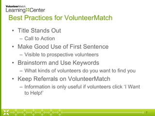 7
Best Practices for VolunteerMatch
• Title Stands Out
– Call to Action
• Make Good Use of First Sentence
– Visible to prospective volunteers
• Brainstorm and Use Keywords
– What kinds of volunteers do you want to find you
• Keep Referrals on VolunteerMatch
– Information is only useful if volunteers click ‘I Want
to Help!’
 