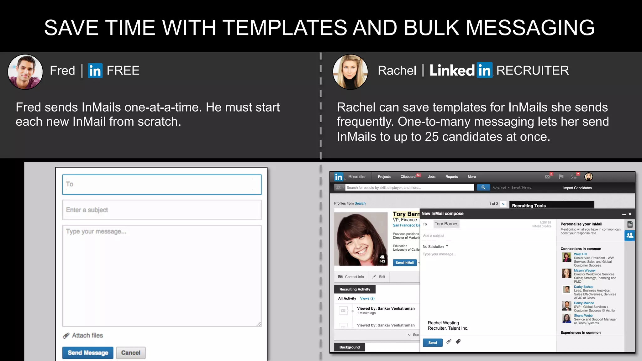 SAVE TIME WITH TEMPLATES AND BULK MESSAGING
Fred FREE Rachel RECRUITER
Fred sends InMails one-at-a-time. He must start
each new InMail from scratch.
Rachel can save templates for InMails she sends
frequently. One-to-many messaging lets her send
InMails to up to 25 candidates at once.
Finance
Tory Barnes
Rachel Westing
Recruiter, Talent Inc.
 