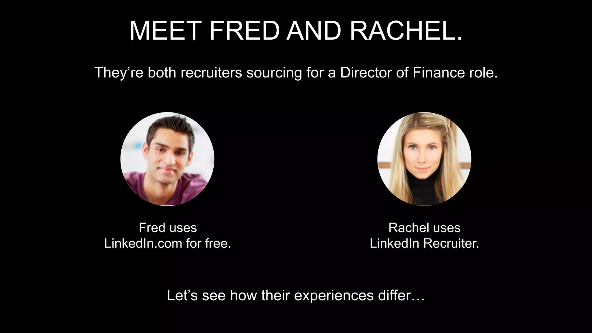 MEET FRED AND RACHEL.
They’re both recruiters sourcing for a Director of Finance role.
Let’s see how their experiences differ…
Rachel uses
LinkedIn Recruiter.
Fred uses
LinkedIn.com for free.
 