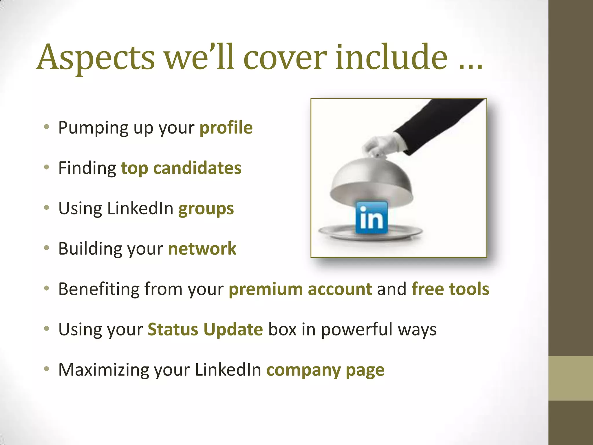 Aspects we’ll cover include …
• Pumping up your profile

• Finding top candidates

• Using LinkedIn groups

• Building your network

• Benefiting from your premium account and free tools

• Using your Status Update box in powerful ways

• Maximizing your LinkedIn company page
 