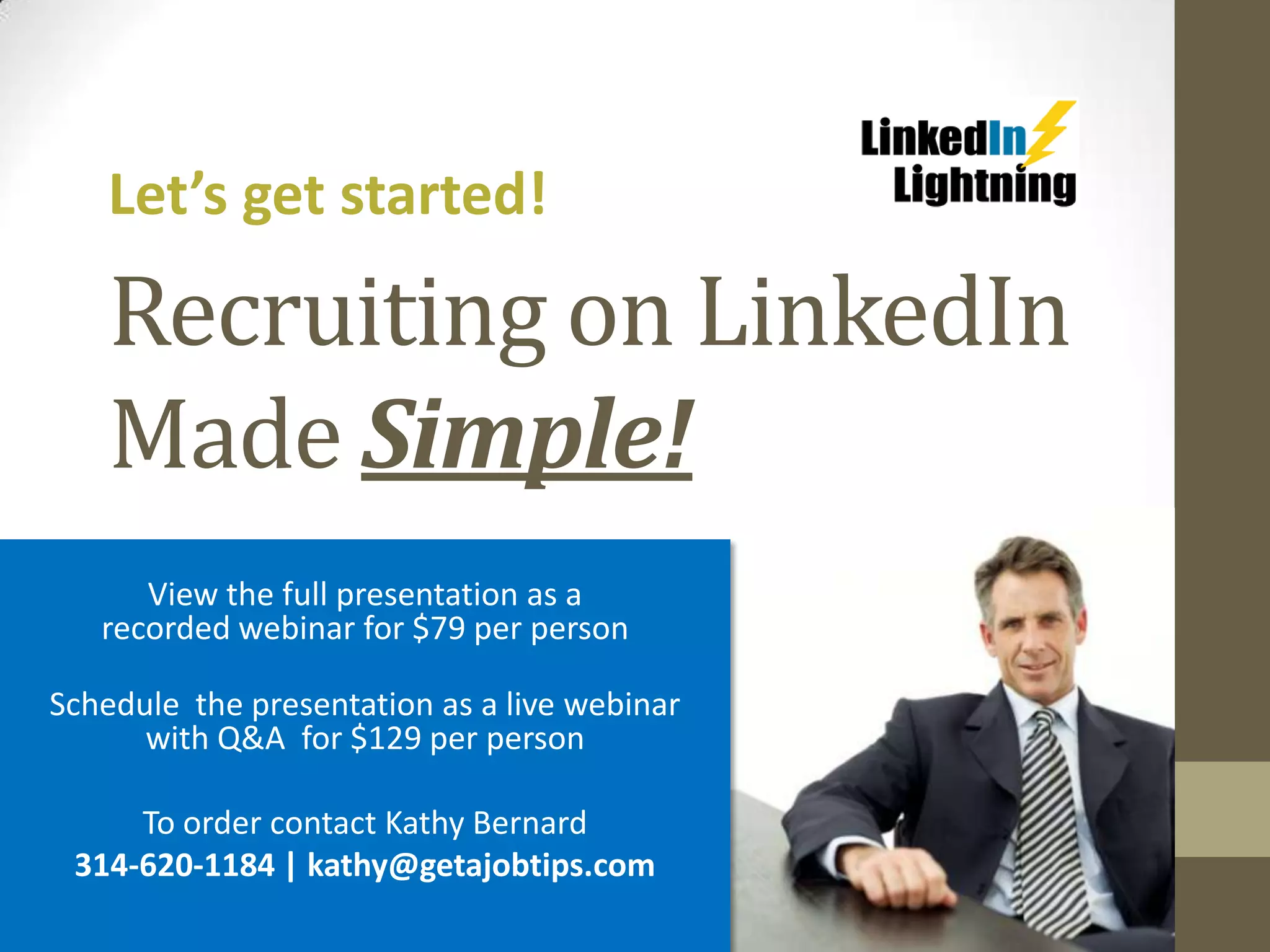 Let’s get started!

   Recruiting on LinkedIn
   Made Simple!
      View the full presentation as a
   recorded webinar for $79 per person

Schedule the presentation as a live webinar
      with Q&A for $129 per person

     To order contact Kathy Bernard
 314-620-1184 | kathy@getajobtips.com
 