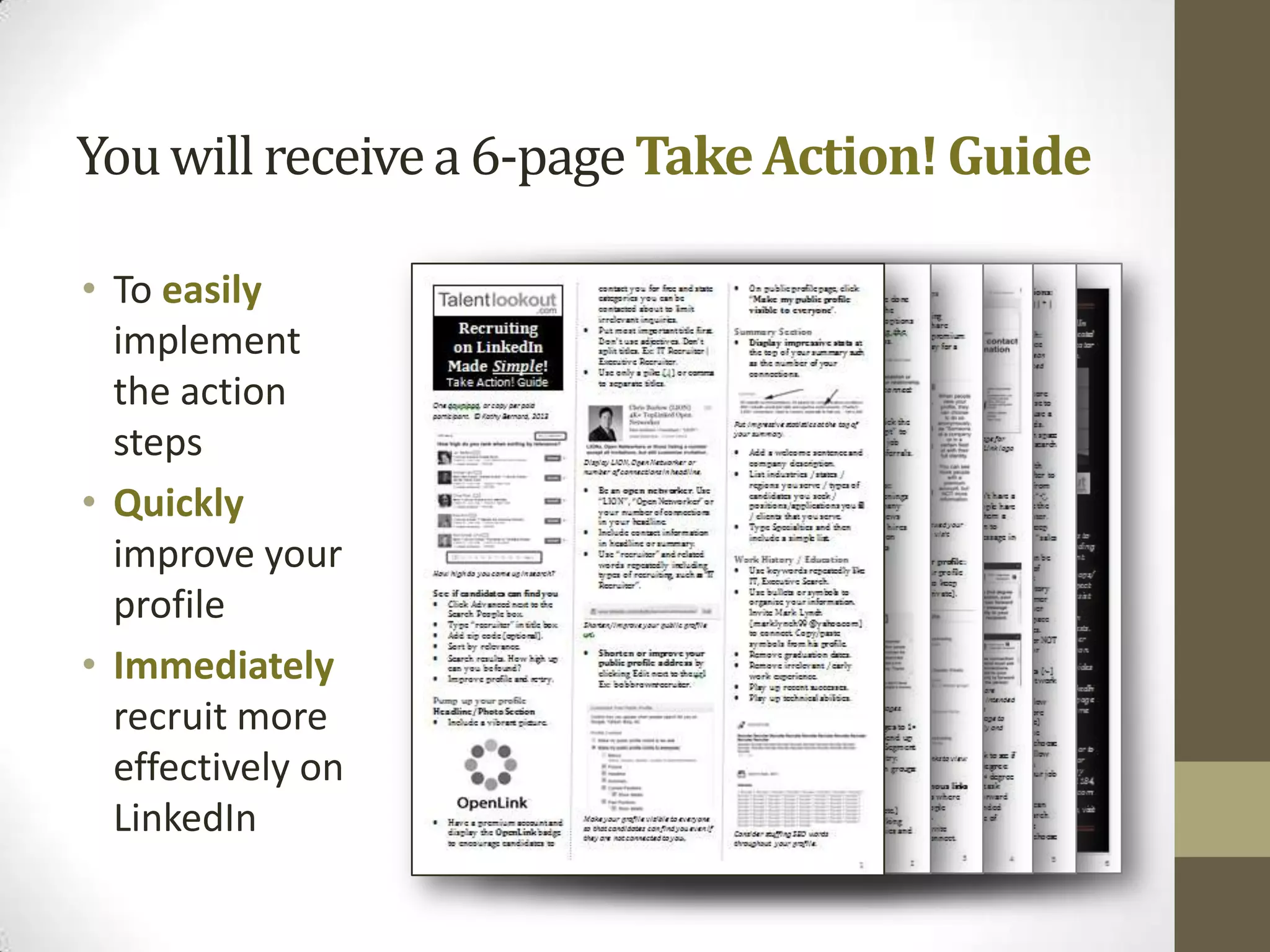 You will receive a 6-page Take Action! Guide

• To easily
  implement
  the action
  steps
• Quickly
  improve your
  profile
• Immediately
  recruit more
  effectively on
  LinkedIn
 