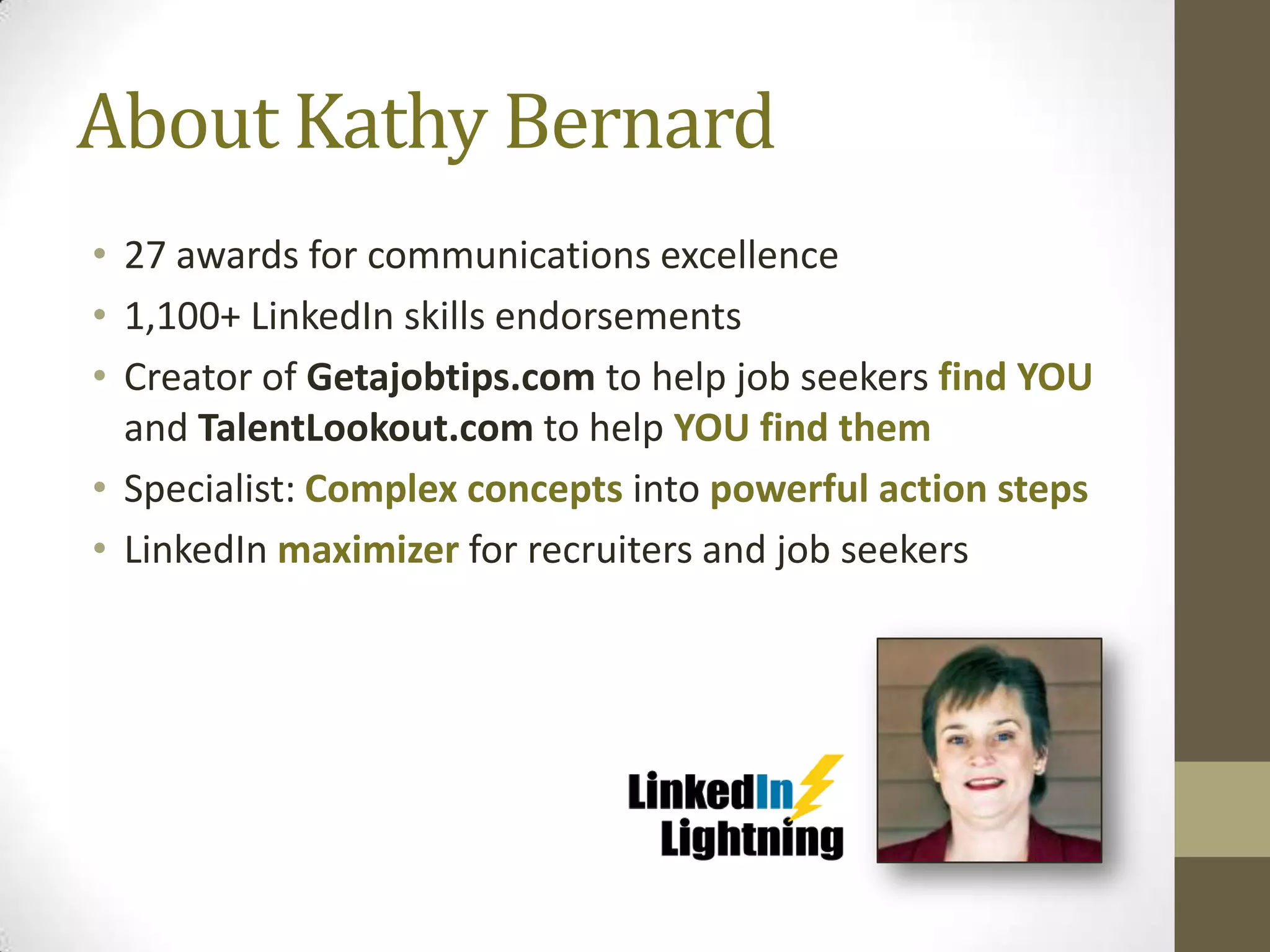 About Kathy Bernard
• 27 awards for communications excellence
• 1,100+ LinkedIn skills endorsements
• Creator of Getajobtips.com to help job seekers find YOU
  and TalentLookout.com to help YOU find them
• Specialist: Complex concepts into powerful action steps
• LinkedIn maximizer for recruiters and job seekers
 