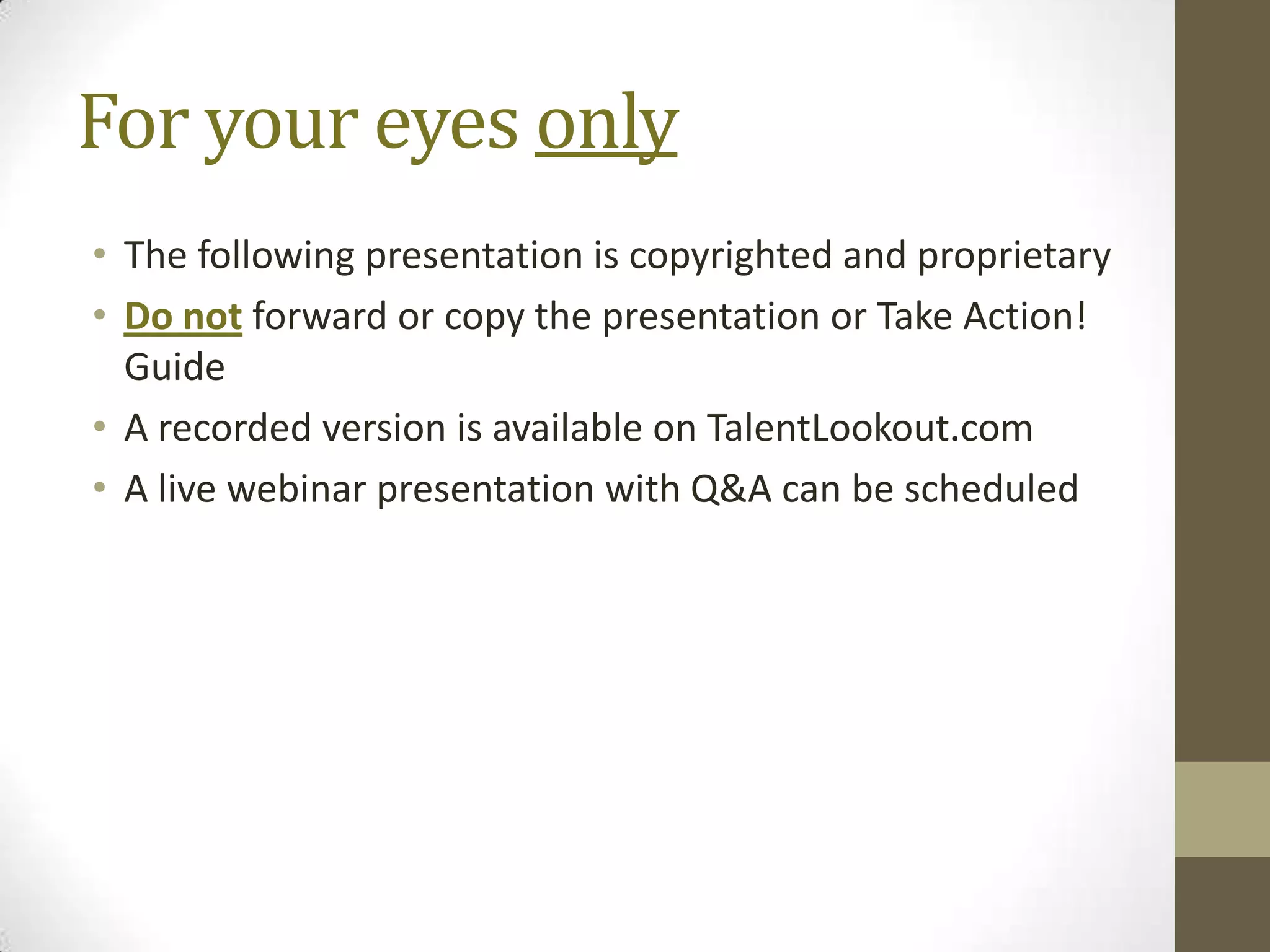 For your eyes only
• The following presentation is copyrighted and proprietary
• Do not forward or copy the presentation or Take Action!
  Guide
• A recorded version is available on TalentLookout.com
• A live webinar presentation with Q&A can be scheduled
 