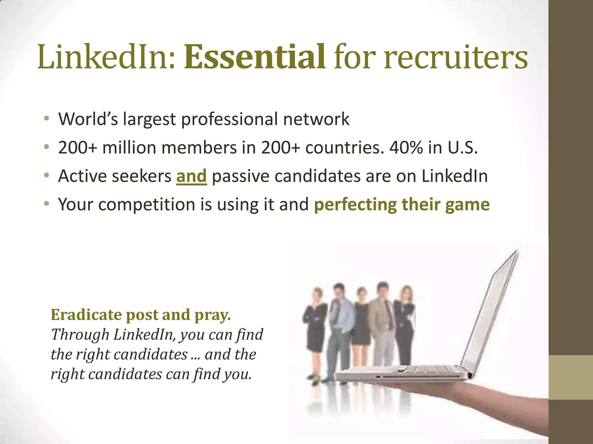 LinkedIn: Essential for recruiters
•    World’s largest professional network
•    200+ million members in 200+ countries. 40% in U.S.
•    Active seekers and passive candidates are on LinkedIn
•    Your competition is using it and perfecting their game




    Eradicate post and pray.
    Through LinkedIn, you can find
    the right candidates ... and the
    right candidates can find you.
 