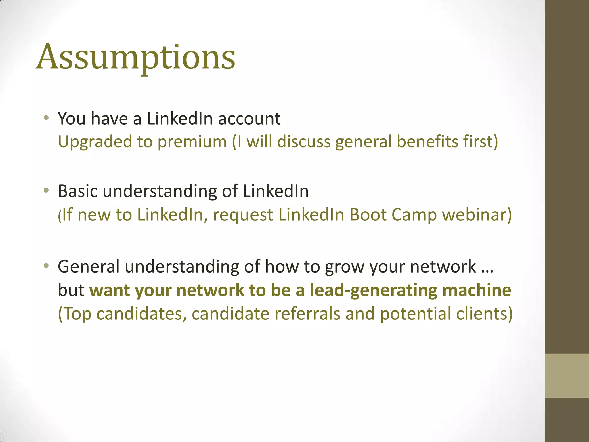 Assumptions
• You have a LinkedIn account
  Upgraded to premium (I will discuss general benefits first)

• Basic understanding of LinkedIn
  (If new to LinkedIn, request LinkedIn Boot Camp webinar)


• General understanding of how to grow your network …
  but want your network to be a lead-generating machine
  (Top candidates, candidate referrals and potential clients)
 