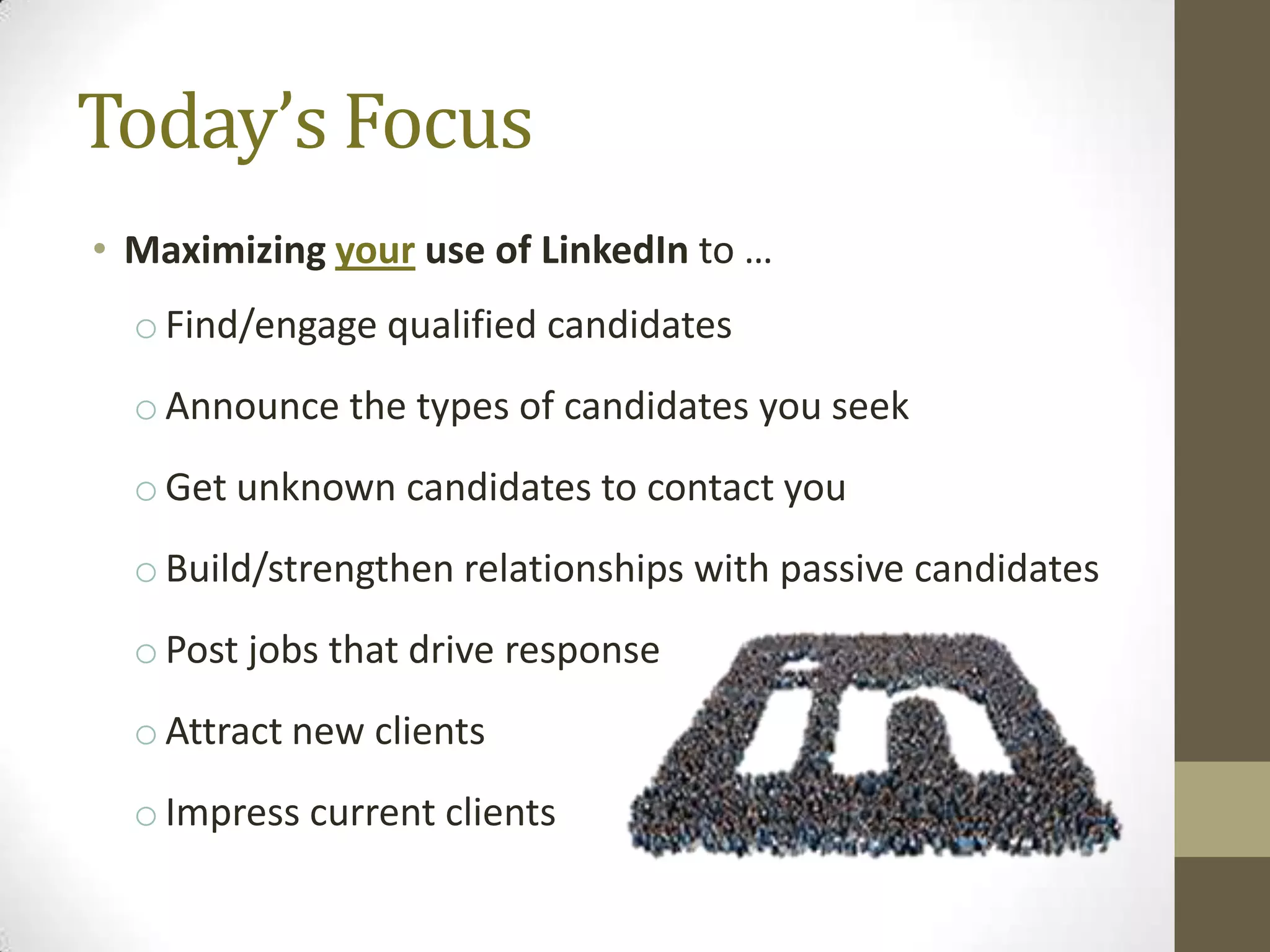Today’s Focus
• Maximizing your use of LinkedIn to …
  o Find/engage qualified candidates
  o Announce the types of candidates you seek
  o Get unknown candidates to contact you
  o Build/strengthen relationships with passive candidates
  o Post jobs that drive response
  o Attract new clients
  o Impress current clients
 
