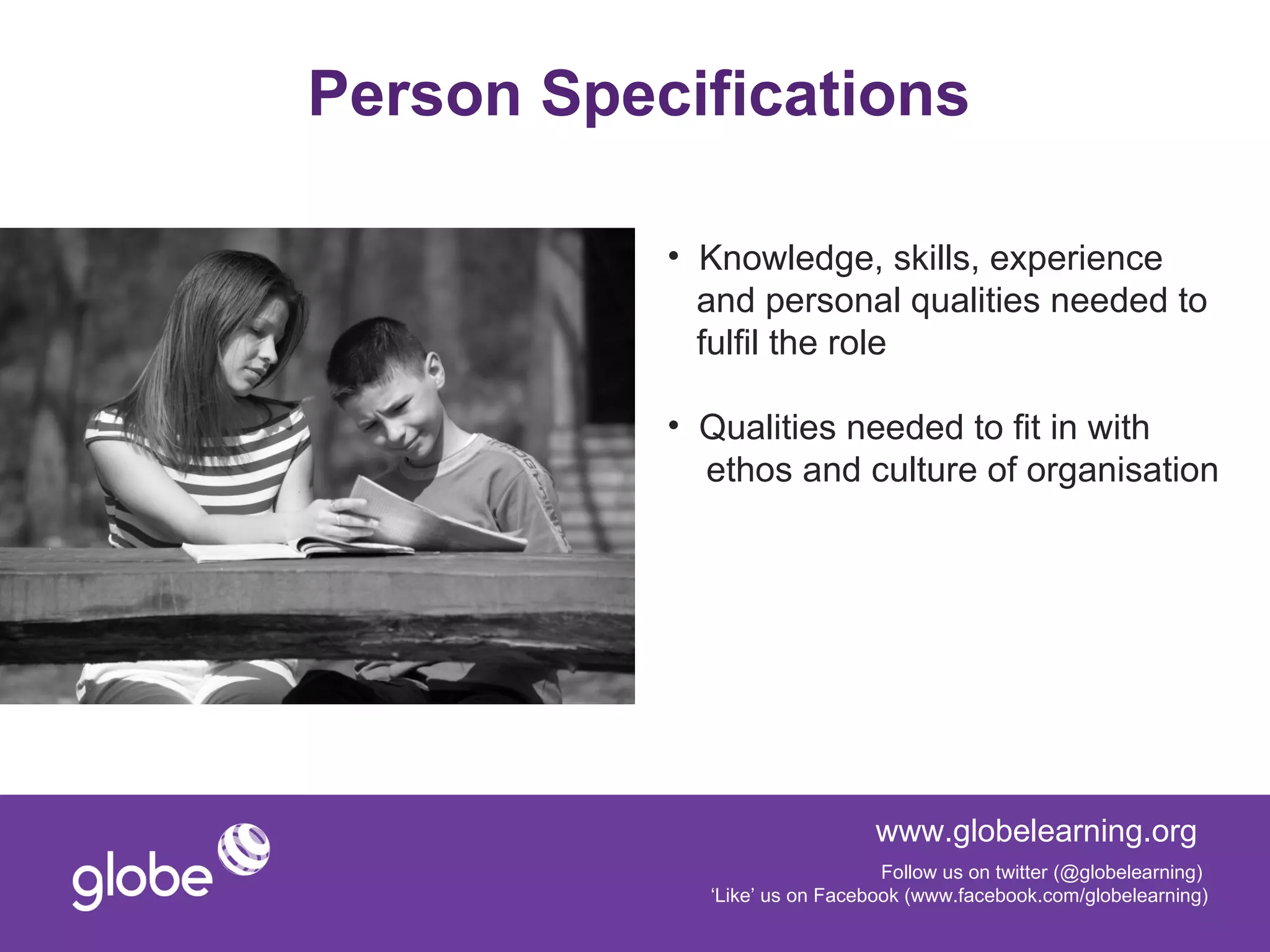 Person Specifications

           • Knowledge, skills, experience
             and personal qualities needed to
             fulfil the role

           • Qualities needed to fit in with
             ethos and culture of organisation




                               www.globelearning.org
                                Follow us on twitter (@globelearning)
             ‘Like’ us on Facebook (www.facebook.com/globelearning)
 
