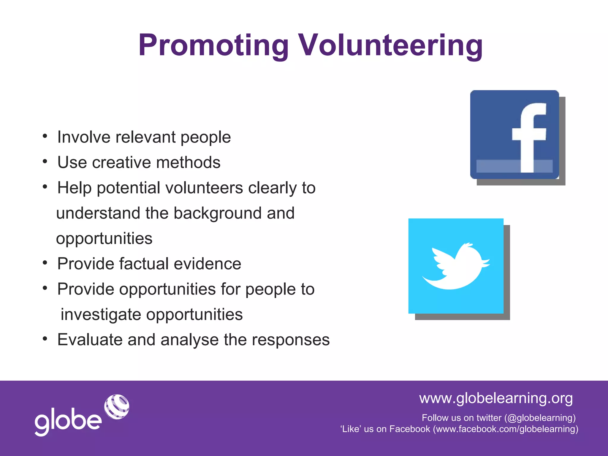 Promoting Volunteering

• Involve relevant people
• Use creative methods
• Help potential volunteers clearly to
  understand the background and
  opportunities
• Provide factual evidence
• Provide opportunities for people to
   investigate opportunities
• Evaluate and analyse the responses


                                                           www.globelearning.org
                                                            Follow us on twitter (@globelearning)
                                         ‘Like’ us on Facebook (www.facebook.com/globelearning)
 
