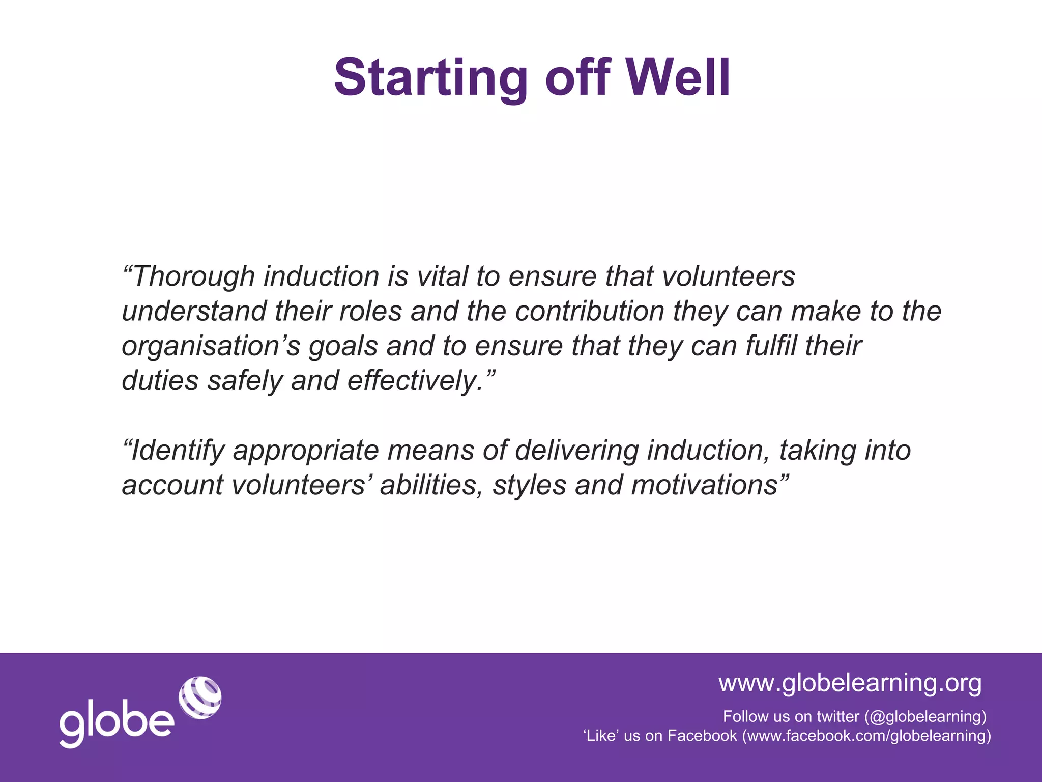Starting off Well


“Thorough induction is vital to ensure that volunteers
understand their roles and the contribution they can make to the
organisation’s goals and to ensure that they can fulfil their
duties safely and effectively.”

“Identify appropriate means of delivering induction, taking into
account volunteers’ abilities, styles and motivations”




                                                       www.globelearning.org
                                                        Follow us on twitter (@globelearning)
                                     ‘Like’ us on Facebook (www.facebook.com/globelearning)
 