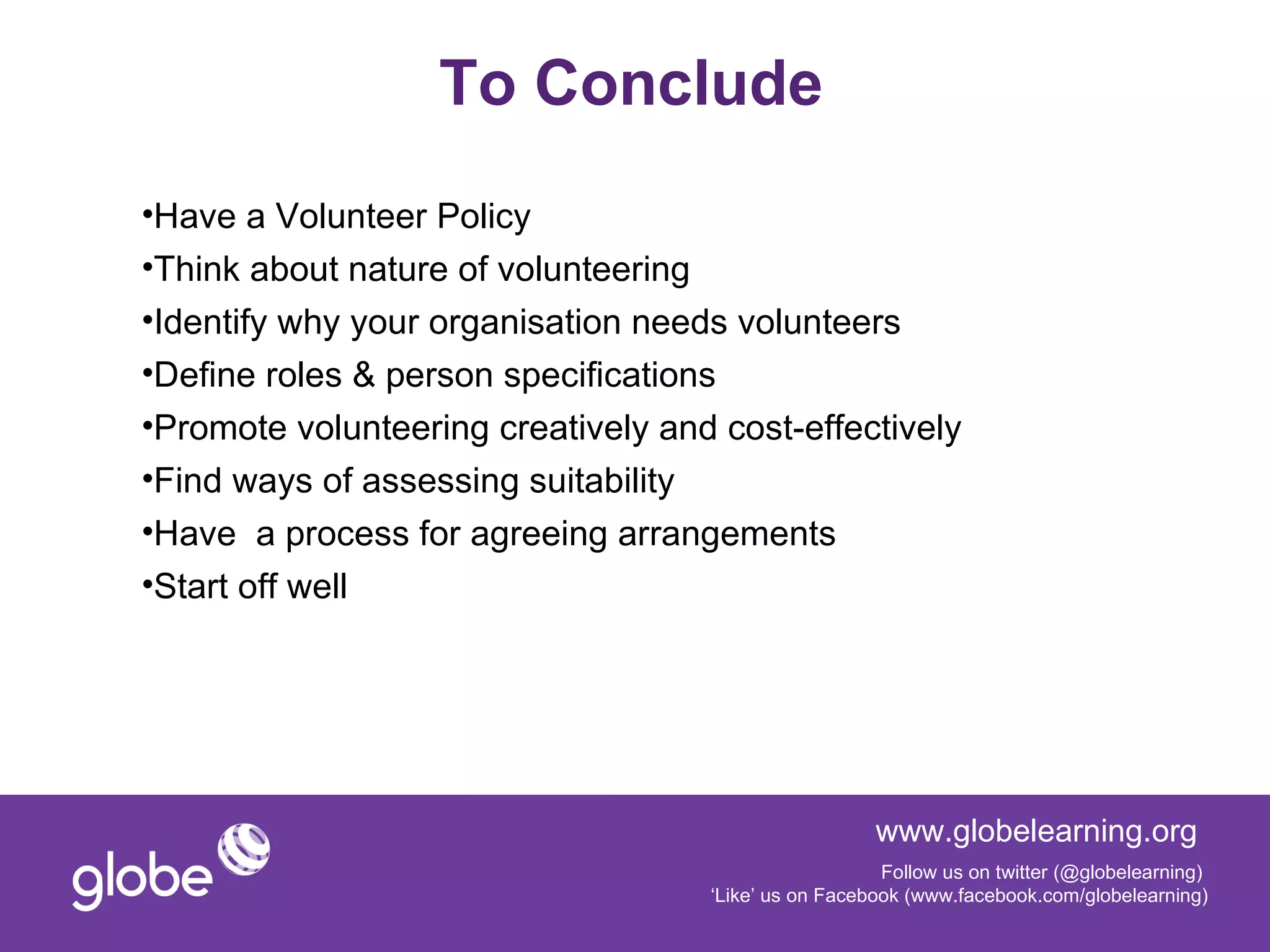 To Conclude
•Have a Volunteer Policy
•Think about nature of volunteering
•Identify why your organisation needs volunteers
•Define roles & person specifications
•Promote volunteering creatively and cost-effectively
•Find ways of assessing suitability
•Have a process for agreeing arrangements
•Start off well




                                                      www.globelearning.org
                                                       Follow us on twitter (@globelearning)
                                    ‘Like’ us on Facebook (www.facebook.com/globelearning)
 