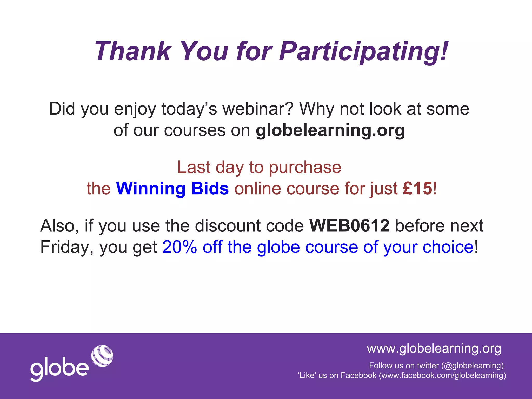 Thank You for Participating!

 Did you enjoy today’s webinar? Why not look at some
         of our courses on globelearning.org

               Last day to purchase
     the Winning Bids online course for just £15!

Also, if you use the discount code WEB0612 before next
Friday, you get 20% off the globe course of your choice!




                                                  www.globelearning.org
                                                   Follow us on twitter (@globelearning)
                                ‘Like’ us on Facebook (www.facebook.com/globelearning)
 