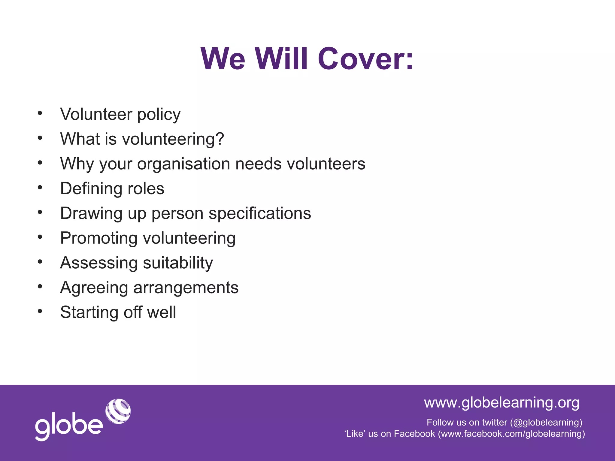 We Will Cover:
•   Volunteer policy
•   What is volunteering?
•   Why your organisation needs volunteers
•   Defining roles
•   Drawing up person specifications
•   Promoting volunteering
•   Assessing suitability
•   Agreeing arrangements
•   Starting off well




                                                         www.globelearning.org
                                                          Follow us on twitter (@globelearning)
                                       ‘Like’ us on Facebook (www.facebook.com/globelearning)
 
