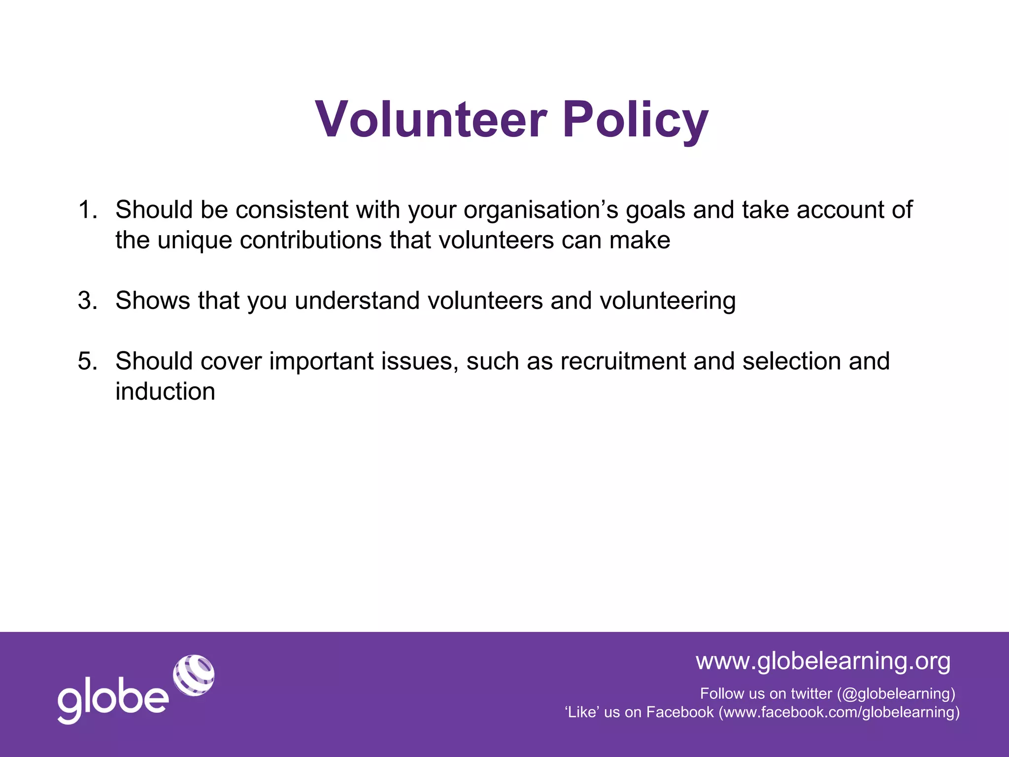 Volunteer Policy
1. Should be consistent with your organisation’s goals and take account of
   the unique contributions that volunteers can make

3. Shows that you understand volunteers and volunteering

5. Should cover important issues, such as recruitment and selection and
   induction




                                                             www.globelearning.org
                                                              Follow us on twitter (@globelearning)
                                           ‘Like’ us on Facebook (www.facebook.com/globelearning)
 