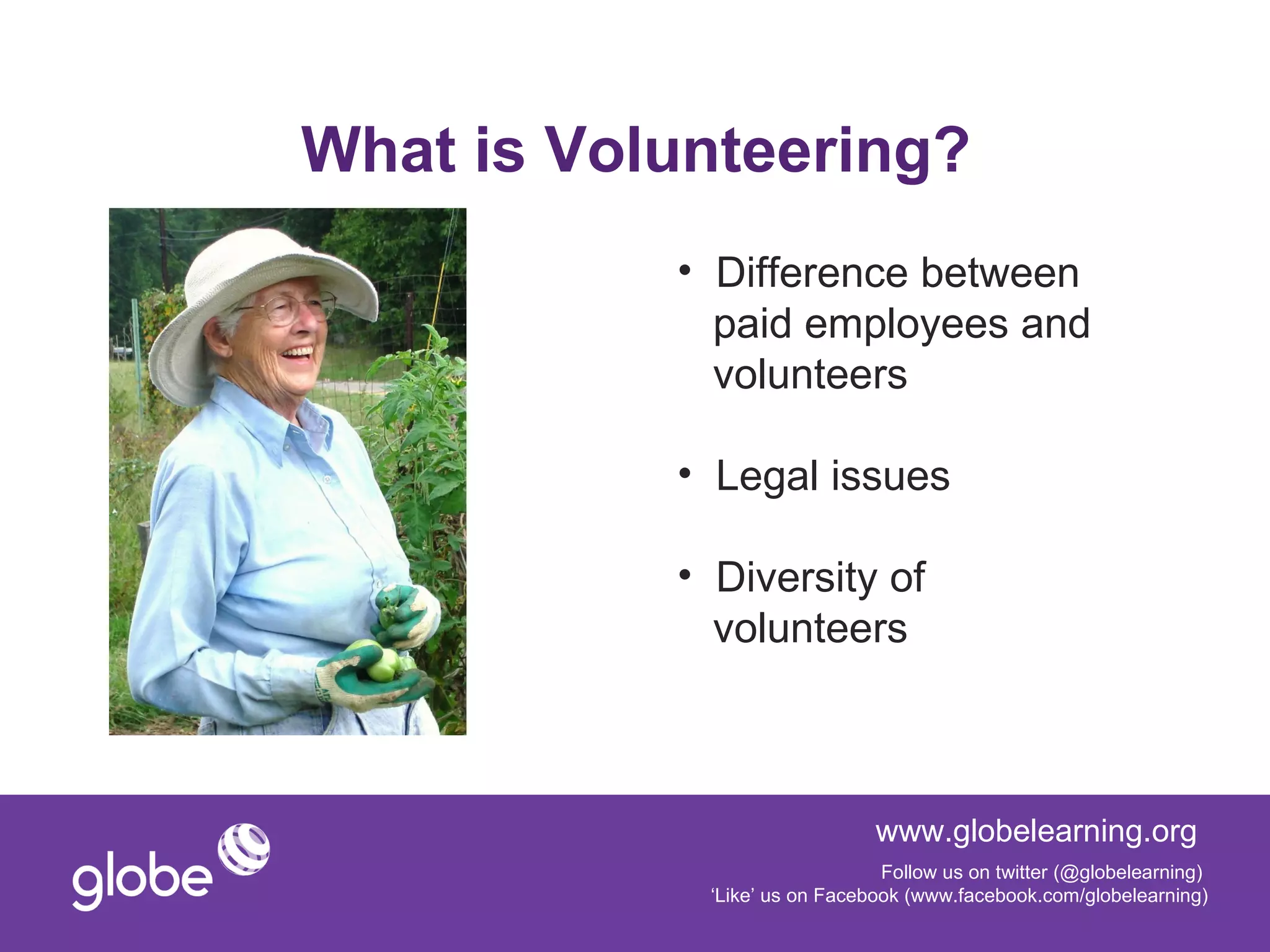 What is Volunteering?
           • Difference between
             paid employees and
             volunteers

           • Legal issues

           • Diversity of
             volunteers



                              www.globelearning.org
                               Follow us on twitter (@globelearning)
            ‘Like’ us on Facebook (www.facebook.com/globelearning)
 