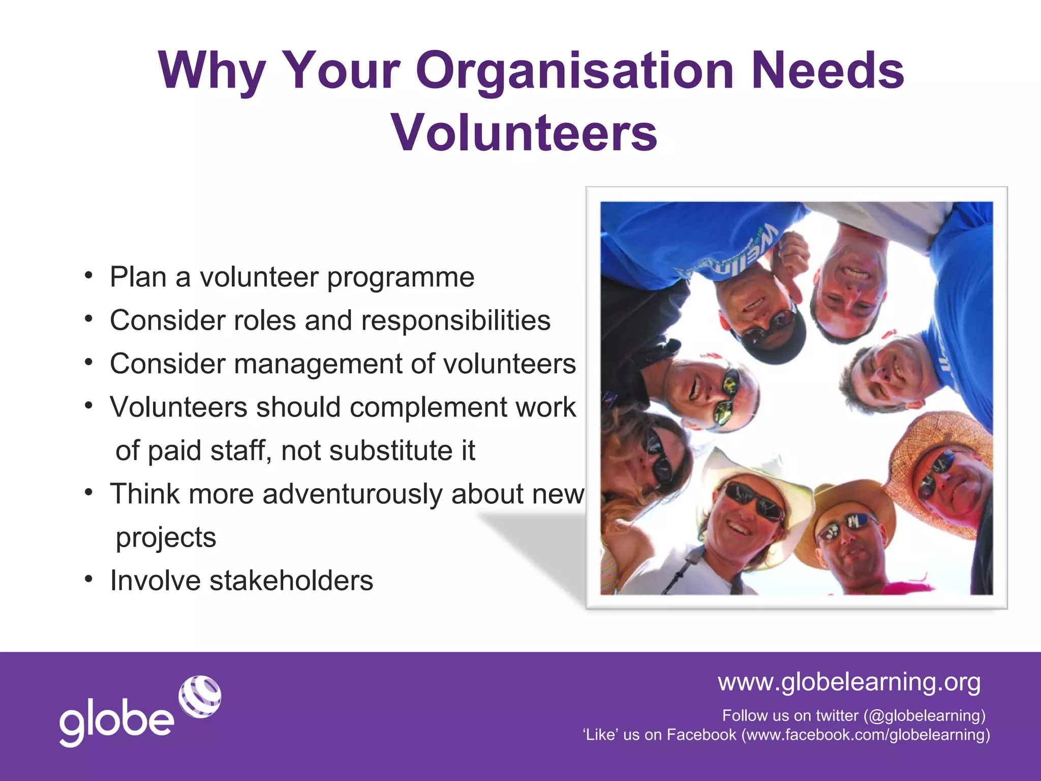 Why Your Organisation Needs
             Volunteers

• Plan a volunteer programme
• Consider roles and responsibilities
• Consider management of volunteers
• Volunteers should complement work
   of paid staff, not substitute it
• Think more adventurously about new
   projects
• Involve stakeholders


                                                      www.globelearning.org
                                                       Follow us on twitter (@globelearning)
                                    ‘Like’ us on Facebook (www.facebook.com/globelearning)
 