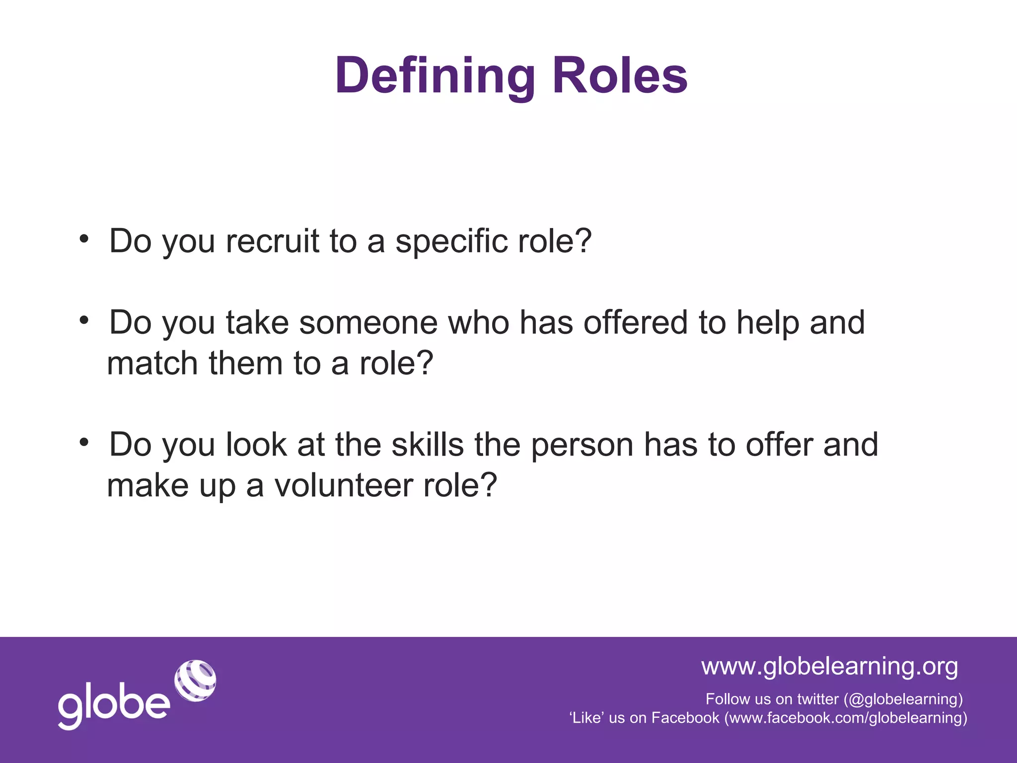 Defining Roles


• Do you recruit to a specific role?

• Do you take someone who has offered to help and
  match them to a role?

• Do you look at the skills the person has to offer and
  make up a volunteer role?




                                                    www.globelearning.org
                                                     Follow us on twitter (@globelearning)
                                  ‘Like’ us on Facebook (www.facebook.com/globelearning)
 