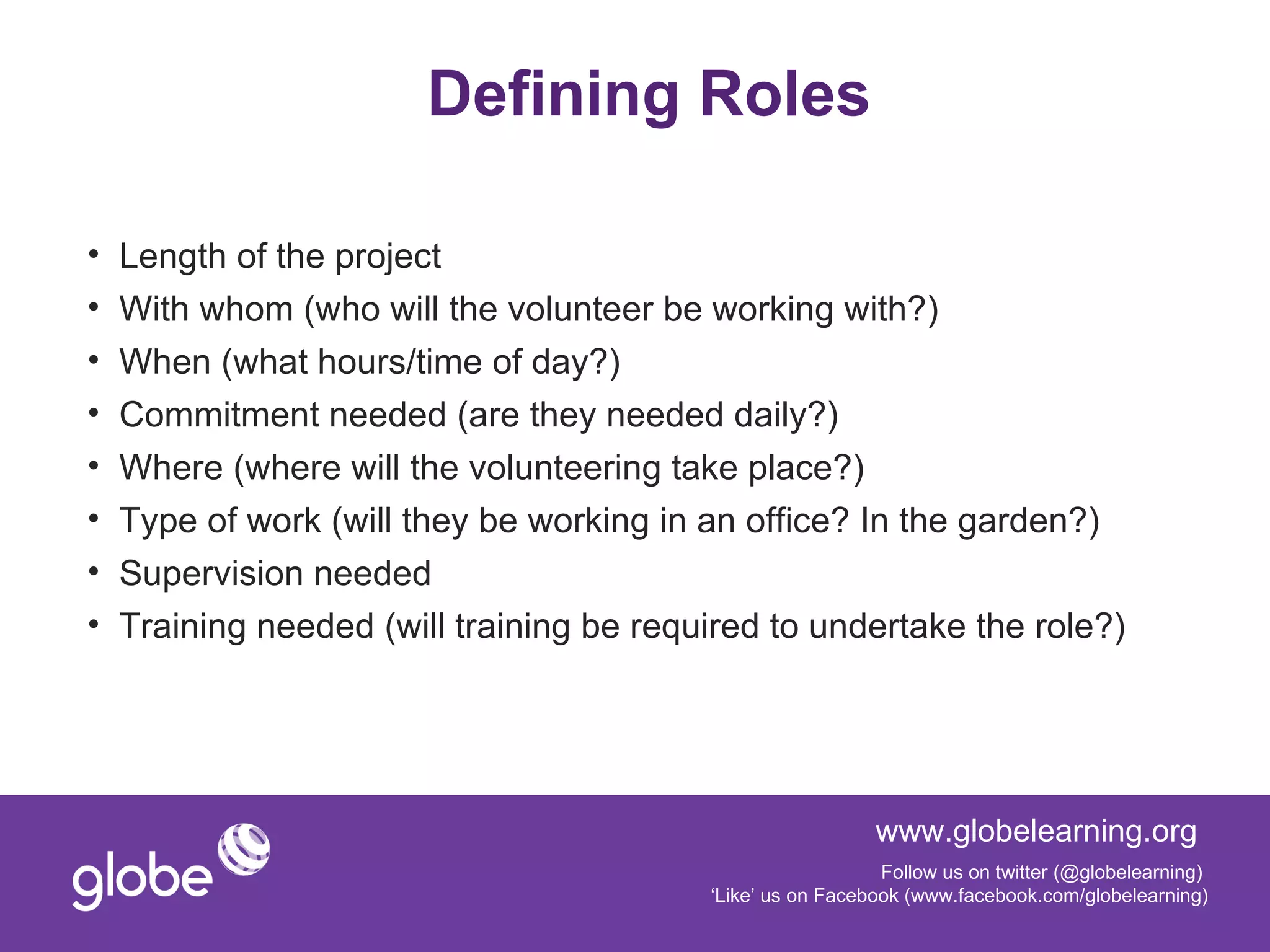 Defining Roles

•   Length of the project
•   With whom (who will the volunteer be working with?)
•   When (what hours/time of day?)
•   Commitment needed (are they needed daily?)
•   Where (where will the volunteering take place?)
•   Type of work (will they be working in an office? In the garden?)
•   Supervision needed
•   Training needed (will training be required to undertake the role?)




                                                            www.globelearning.org
                                                             Follow us on twitter (@globelearning)
                                          ‘Like’ us on Facebook (www.facebook.com/globelearning)
 