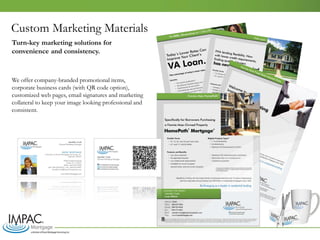 Custom Marketing Materials
We offer company-branded promotional items,
corporate business cards (with QR code option),
customized web pages, email signatures and marketing
collateral to keep your image looking professional and
consistent.
Turn-key marketing solutions for
convenience and consistency.
 