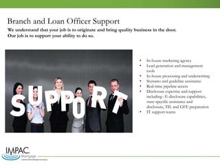 Branch and Loan Officer Support
• In-house marketing agency
• Lead generation and management
tools
• In-house processing and underwriting
• Scenario and guideline assistance
• Real-time pipeline access
• Disclosure expertise and support
including : E-disclosure capabilities,
state-specific assistance and
disclosure, TIL and GFE preparation
• IT support teams
We understand that your job is to originate and bring quality business in the door.
Our job is to support your ability to do so.
 
