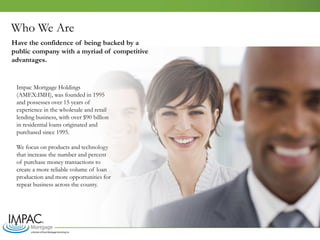 Who We Are
Impac Mortgage Holdings
(AMEX:IMH), was founded in 1995
and possesses over 15 years of
experience in the wholesale and retail
lending business, with over $90 billion
in residential loans originated and
purchased since 1995.
We focus on products and technology
that increase the number and percent
of purchase money transactions to
create a more reliable volume of loan
production and more opportunities for
repeat business across the county.
Have the confidence of being backed by a
public company with a myriad of competitive
advantages.
 