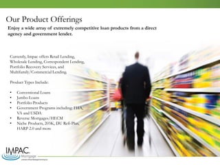 Our Product Offerings
Currently, Impac offers Retail Lending,
Wholesale Lending, Correspondent Lending,
Portfolio Recovery Services, and
Multifamily/Commercial Lending.
Product Types Include:
• Conventional Loans
• Jumbo Loans
• Portfolio Products
• Government Programs including: FHA,
VA and USDA
• Reverse Mortgages/HECM
• Niche Products, 203K, DU Refi-Plus,
HARP 2.0 and more
Enjoy a wide array of extremely competitive loan products from a direct
agency and government lender.
 