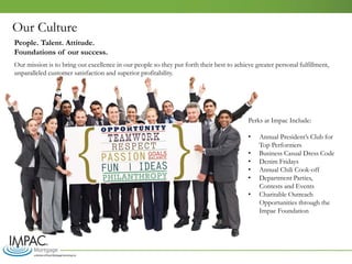 Our mission is to bring out excellence in our people so they put forth their best to achieve greater personal fulfillment,
unparalleled customer satisfaction and superior profitability.
Perks at Impac Include:
• Annual President’s Club for
Top Performers
• Business Casual Dress Code
• Denim Fridays
• Annual Chili Cook-off
• Department Parties,
Contests and Events
• Charitable Outreach
Opportunities through the
Impac Foundation
Our Culture
People. Talent. Attitude.
Foundations of our success.
 