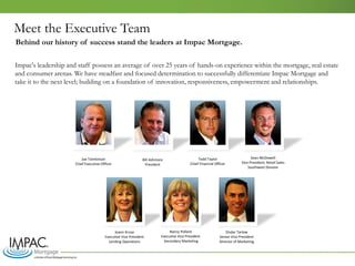 Meet the Executive Team
Impac's leadership and staff possess an average of over 25 years of hands-on experience within the mortgage, real estate
and consumer arenas. We have steadfast and focused determination to successfully differentiate Impac Mortgage and
take it to the next level; building on a foundation of innovation, responsiveness, empowerment and relationships.
Joe Tomkinson
Chief Executive Officer
Bill Ashmore
President
Todd Taylor
Chief Financial Officer
Sean McDowell
Vice President, Retail Sales
Southwest Division
Nancy Pollard
Executive Vice President
Secondary Marketing
Joann Kruse
Executive Vice President
Lending Operations
Ondar Tarlow
Senior Vice President
Director of Marketing
Behind our history of success stand the leaders at Impac Mortgage.
 
