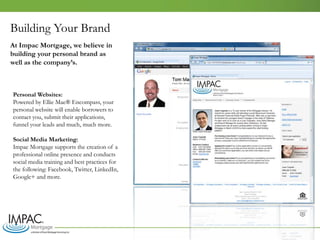 Building Your Brand
Personal Websites:
Powered by Ellie Mae® Encompass, your
personal website will enable borrowers to
contact you, submit their applications,
funnel your leads and much, much more.
Social Media Marketing:
Impac Mortgage supports the creation of a
professional online presence and conducts
social media training and best practices for
the following: Facebook, Twitter, LinkedIn,
Google+ and more.
At Impac Mortgage, we believe in
building your personal brand as
well as the company’s.
 
