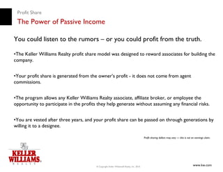 Profit Share
 The Power of Passive Income

You could listen to the rumors – or you could profit from the truth.

•The Keller Williams Realty profit share model was designed to reward associates for building the
company.


•Your profit share is generated from the owner’s profit - it does not come from agent
commissions.


•The program allows any Keller Williams Realty associate, affiliate broker, or employee the
opportunity to participate in the profits they help generate without assuming any financial risks.


•You are vested after three years, and your profit share can be passed on through generations by
willing it to a designee.

                                                                                          Profit sharing dollars may vary — this is not an earnings claim.




                                         © Copyright Keller Williams® Realty, Inc. 2010
                                                                                                                                         www.kw.com
 